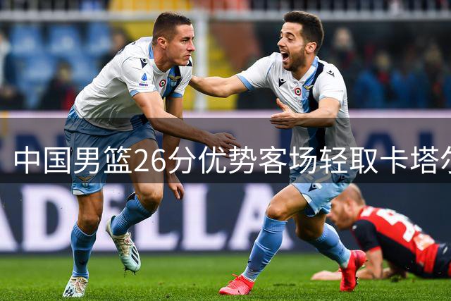 中国男篮26分优势客场轻取卡塔尔 三大主力表现抢眼