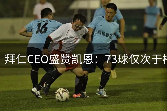 拜仁CEO盛赞凯恩：73球仅次于梅西，金球奖实至名归