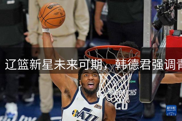 辽篮新星未来可期，韩德君强调青训重要性